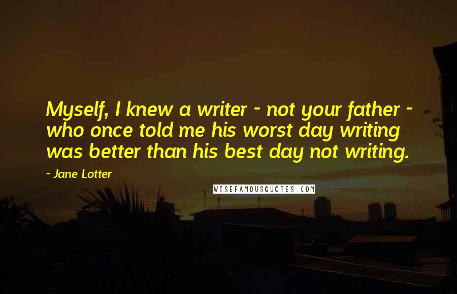 Jane Lotter Quotes: Myself, I knew a writer - not your father - who once told me his worst day writing was better than his best day not writing.