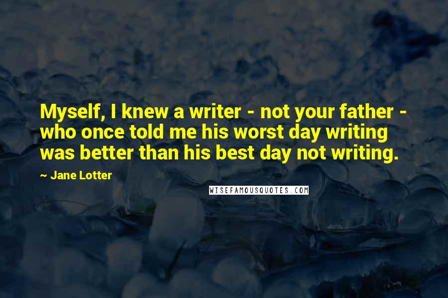 Jane Lotter Quotes: Myself, I knew a writer - not your father - who once told me his worst day writing was better than his best day not writing.