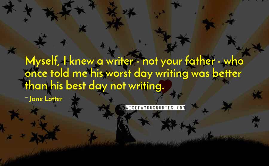 Jane Lotter Quotes: Myself, I knew a writer - not your father - who once told me his worst day writing was better than his best day not writing.