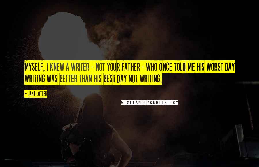 Jane Lotter Quotes: Myself, I knew a writer - not your father - who once told me his worst day writing was better than his best day not writing.