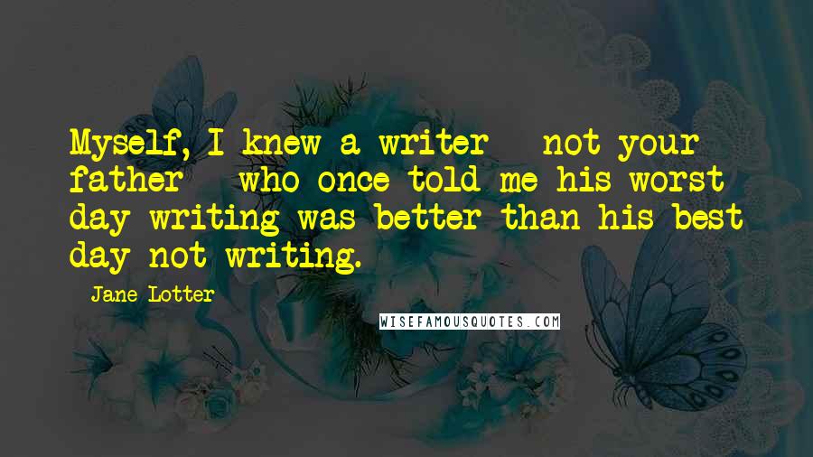 Jane Lotter Quotes: Myself, I knew a writer - not your father - who once told me his worst day writing was better than his best day not writing.