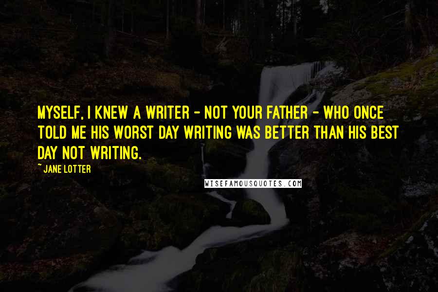 Jane Lotter Quotes: Myself, I knew a writer - not your father - who once told me his worst day writing was better than his best day not writing.