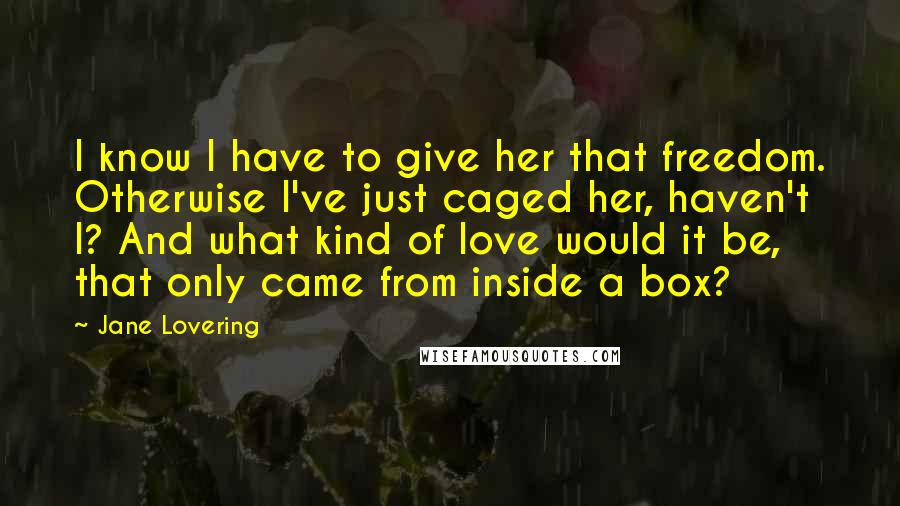 Jane Lovering Quotes: I know I have to give her that freedom. Otherwise I've just caged her, haven't I? And what kind of love would it be, that only came from inside a box?