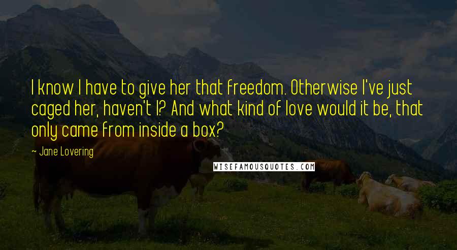 Jane Lovering Quotes: I know I have to give her that freedom. Otherwise I've just caged her, haven't I? And what kind of love would it be, that only came from inside a box?