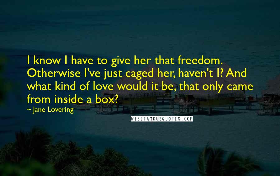 Jane Lovering Quotes: I know I have to give her that freedom. Otherwise I've just caged her, haven't I? And what kind of love would it be, that only came from inside a box?