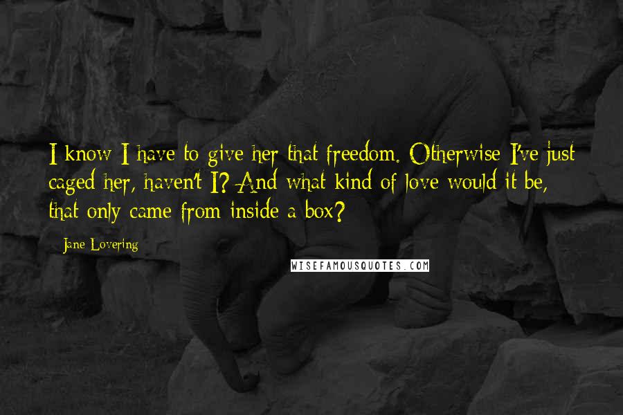 Jane Lovering Quotes: I know I have to give her that freedom. Otherwise I've just caged her, haven't I? And what kind of love would it be, that only came from inside a box?