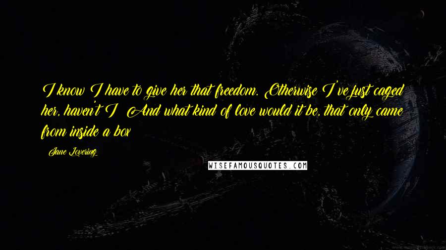 Jane Lovering Quotes: I know I have to give her that freedom. Otherwise I've just caged her, haven't I? And what kind of love would it be, that only came from inside a box?