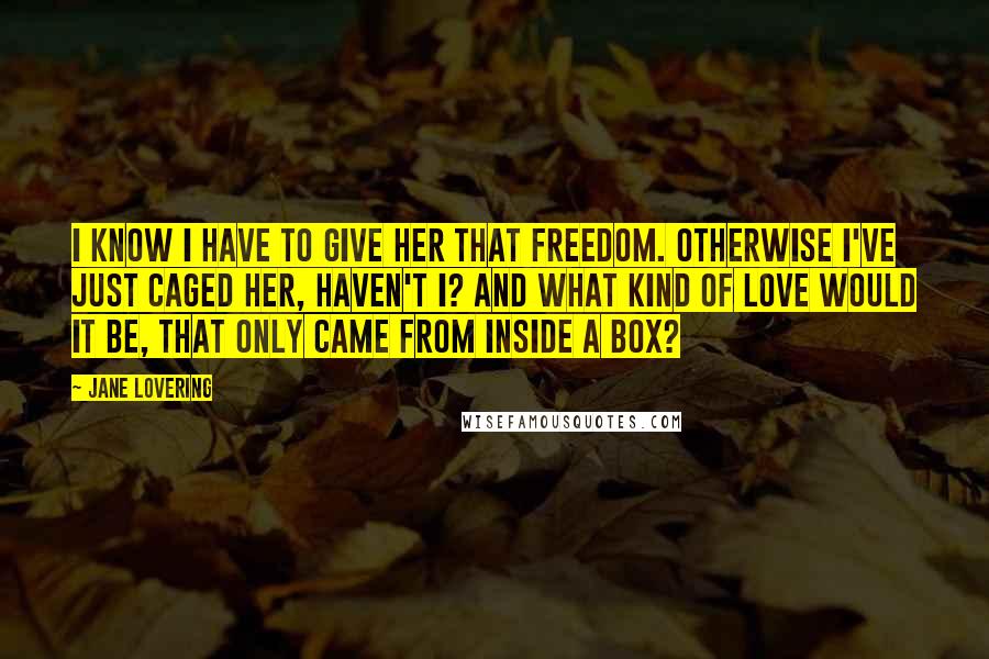 Jane Lovering Quotes: I know I have to give her that freedom. Otherwise I've just caged her, haven't I? And what kind of love would it be, that only came from inside a box?
