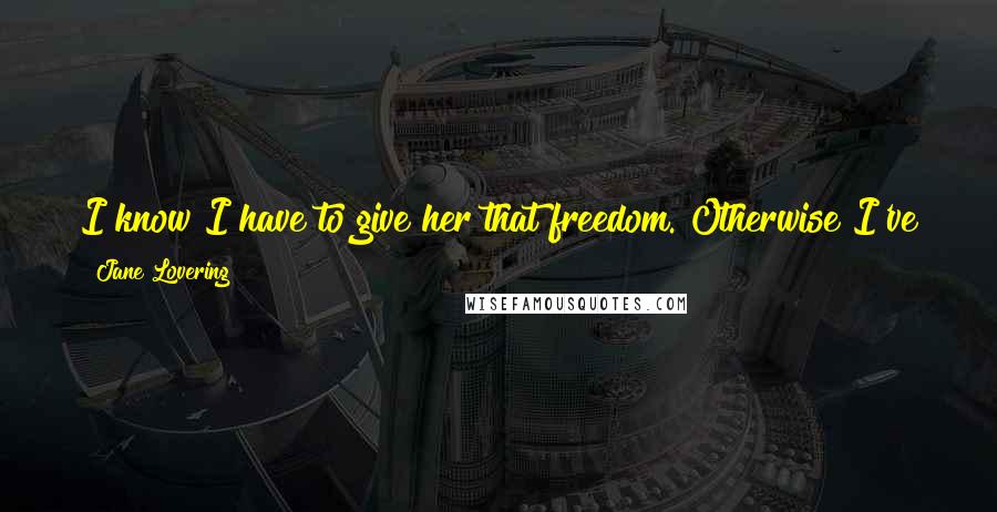 Jane Lovering Quotes: I know I have to give her that freedom. Otherwise I've just caged her, haven't I? And what kind of love would it be, that only came from inside a box?