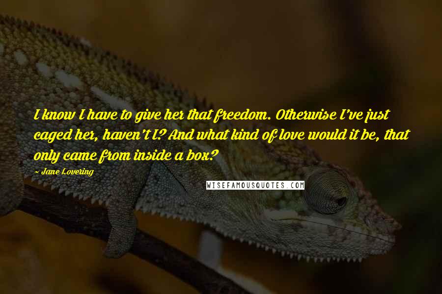 Jane Lovering Quotes: I know I have to give her that freedom. Otherwise I've just caged her, haven't I? And what kind of love would it be, that only came from inside a box?