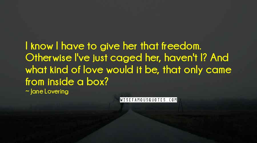 Jane Lovering Quotes: I know I have to give her that freedom. Otherwise I've just caged her, haven't I? And what kind of love would it be, that only came from inside a box?