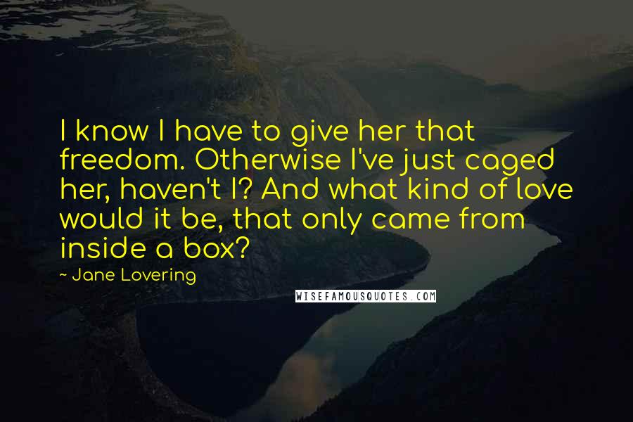 Jane Lovering Quotes: I know I have to give her that freedom. Otherwise I've just caged her, haven't I? And what kind of love would it be, that only came from inside a box?