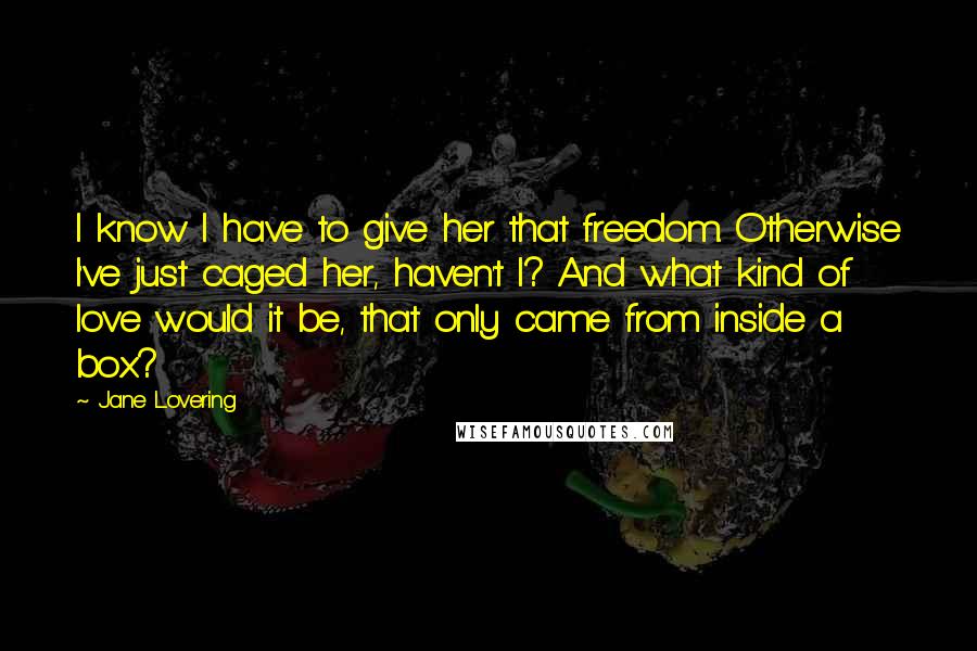 Jane Lovering Quotes: I know I have to give her that freedom. Otherwise I've just caged her, haven't I? And what kind of love would it be, that only came from inside a box?