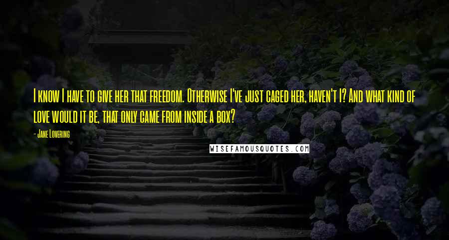Jane Lovering Quotes: I know I have to give her that freedom. Otherwise I've just caged her, haven't I? And what kind of love would it be, that only came from inside a box?