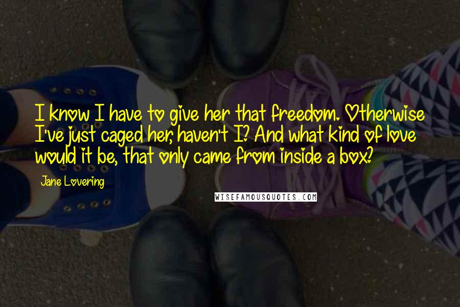 Jane Lovering Quotes: I know I have to give her that freedom. Otherwise I've just caged her, haven't I? And what kind of love would it be, that only came from inside a box?