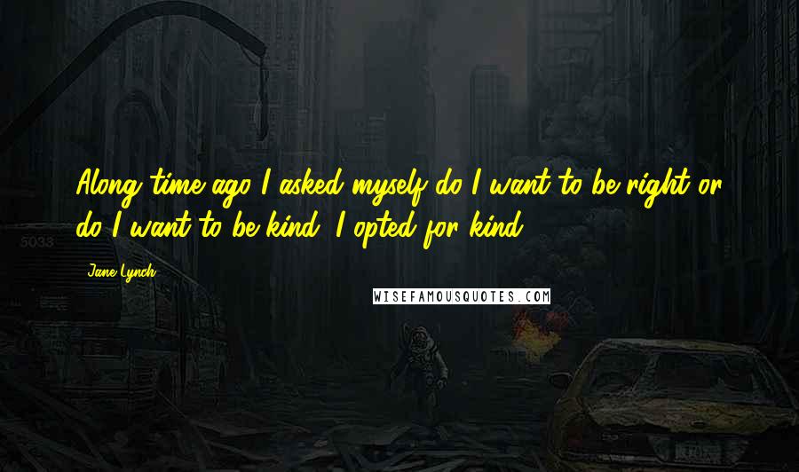 Jane Lynch Quotes: Along time ago I asked myself do I want to be right or do I want to be kind; I opted for kind.