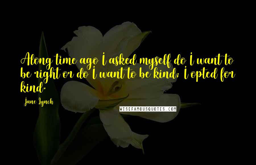 Jane Lynch Quotes: Along time ago I asked myself do I want to be right or do I want to be kind; I opted for kind.