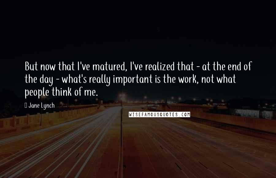 Jane Lynch Quotes: But now that I've matured, I've realized that - at the end of the day - what's really important is the work, not what people think of me.