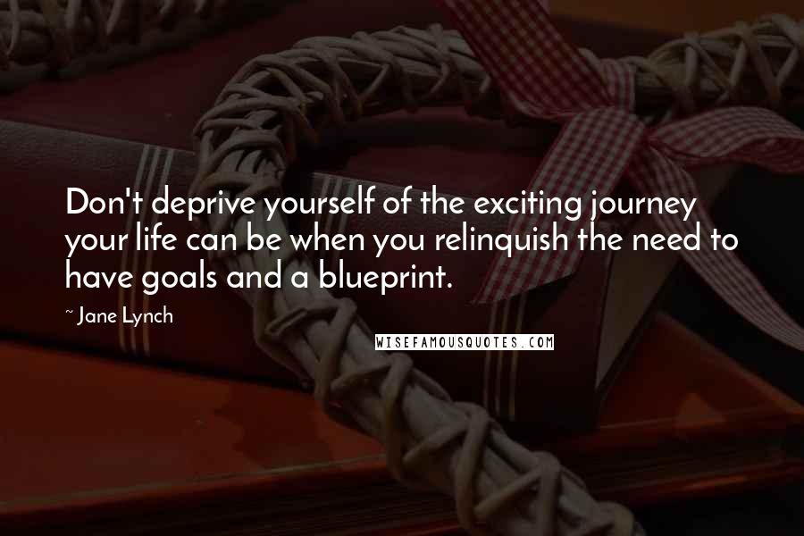 Jane Lynch Quotes: Don't deprive yourself of the exciting journey your life can be when you relinquish the need to have goals and a blueprint.