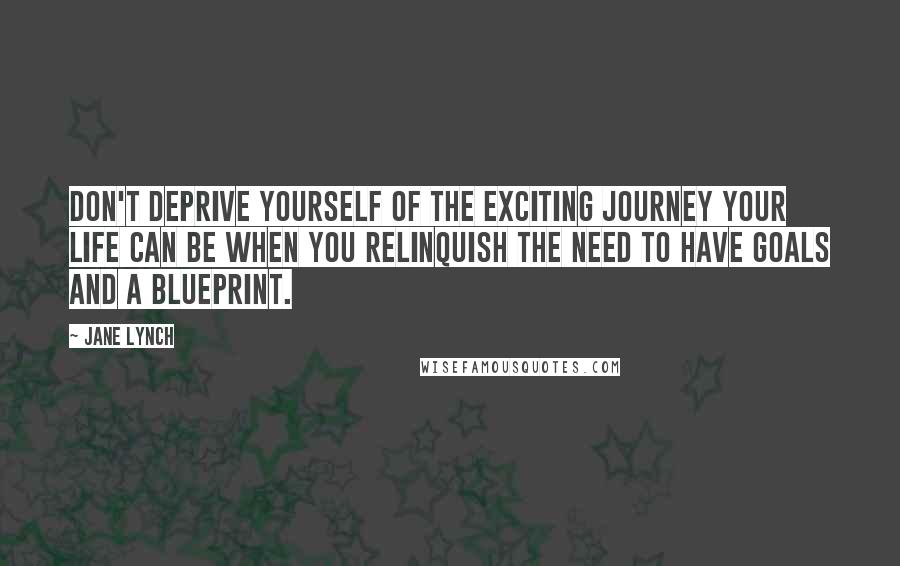 Jane Lynch Quotes: Don't deprive yourself of the exciting journey your life can be when you relinquish the need to have goals and a blueprint.