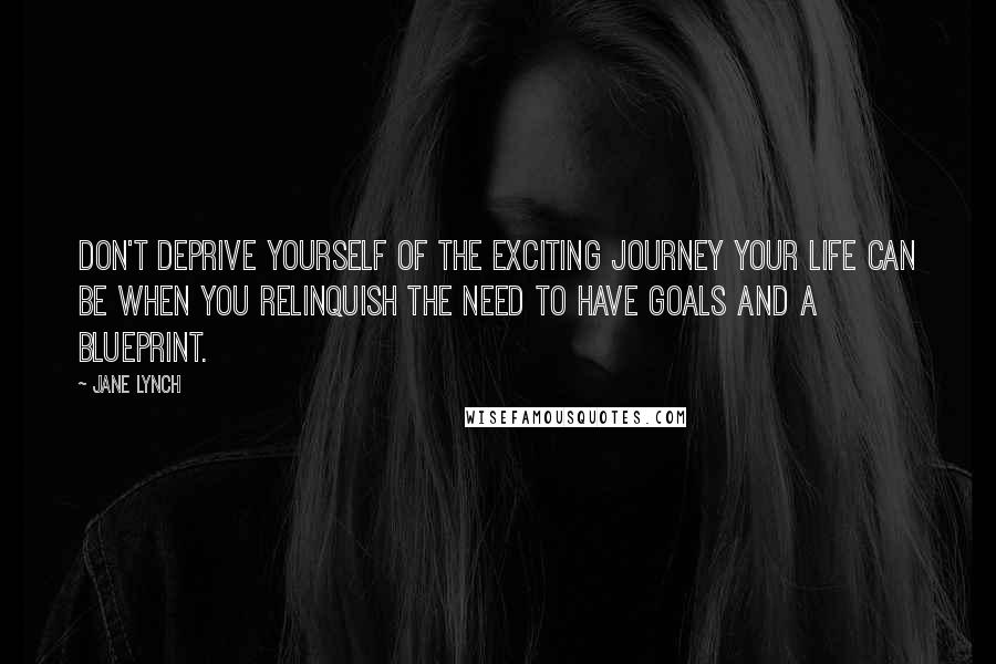 Jane Lynch Quotes: Don't deprive yourself of the exciting journey your life can be when you relinquish the need to have goals and a blueprint.