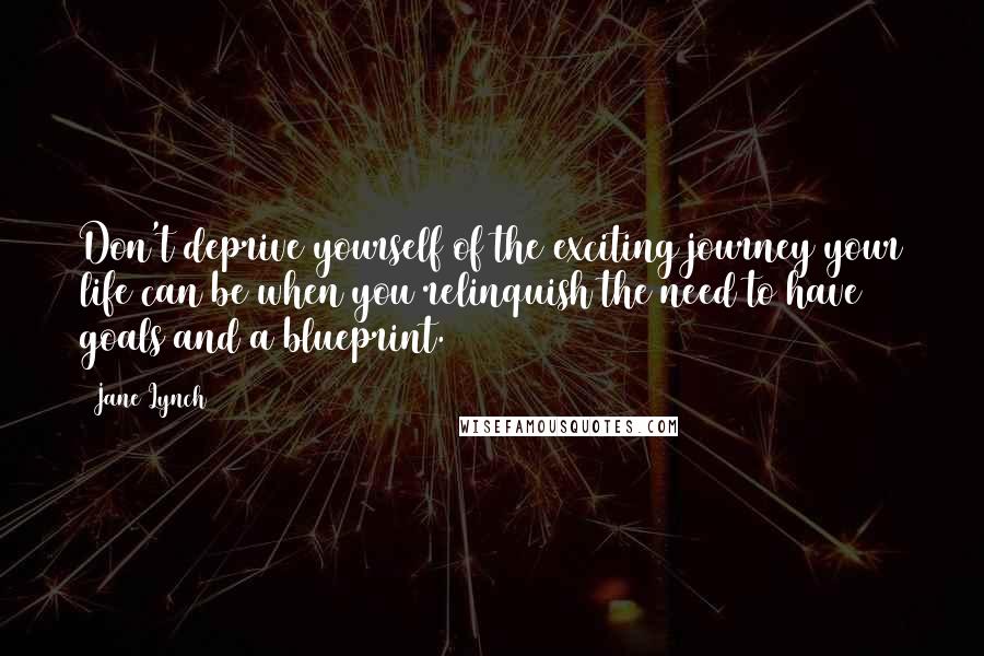 Jane Lynch Quotes: Don't deprive yourself of the exciting journey your life can be when you relinquish the need to have goals and a blueprint.