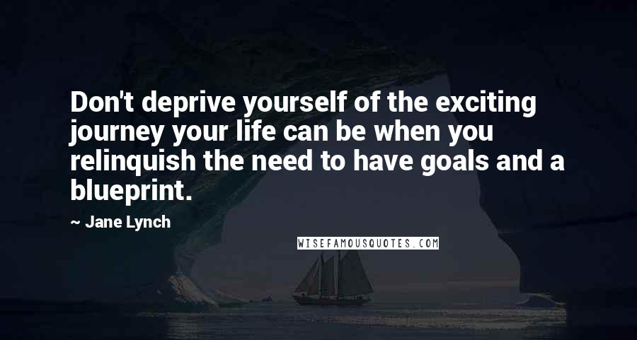 Jane Lynch Quotes: Don't deprive yourself of the exciting journey your life can be when you relinquish the need to have goals and a blueprint.