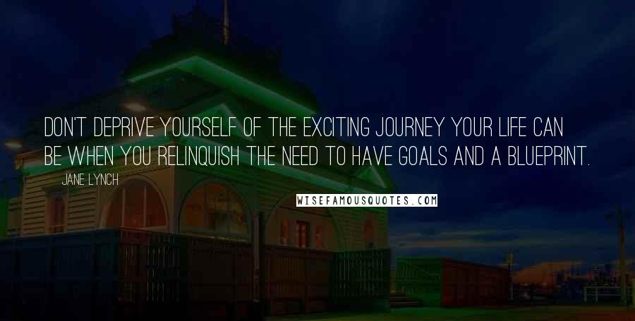 Jane Lynch Quotes: Don't deprive yourself of the exciting journey your life can be when you relinquish the need to have goals and a blueprint.