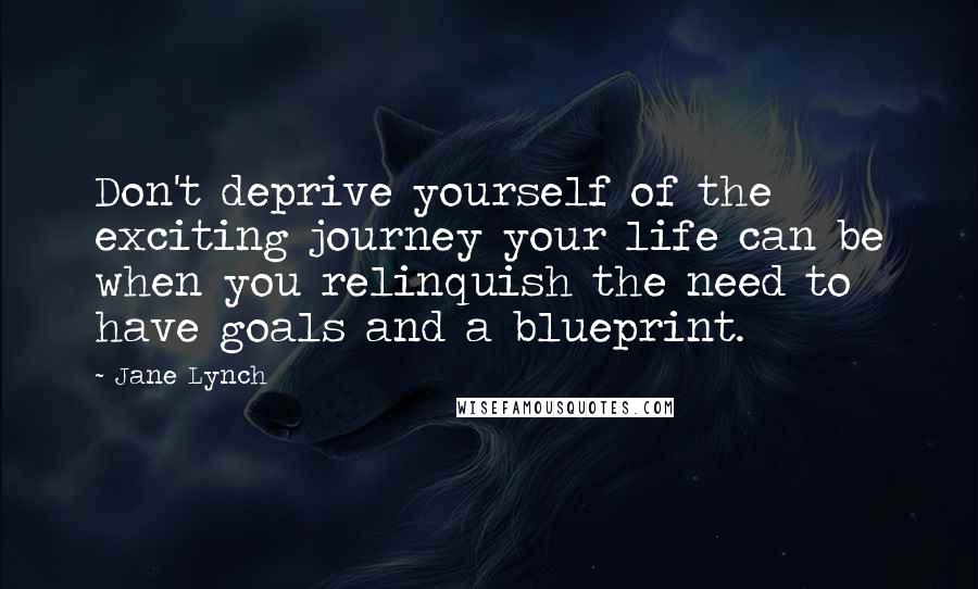 Jane Lynch Quotes: Don't deprive yourself of the exciting journey your life can be when you relinquish the need to have goals and a blueprint.