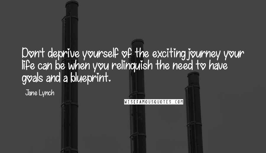 Jane Lynch Quotes: Don't deprive yourself of the exciting journey your life can be when you relinquish the need to have goals and a blueprint.