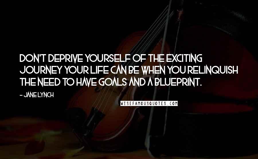 Jane Lynch Quotes: Don't deprive yourself of the exciting journey your life can be when you relinquish the need to have goals and a blueprint.