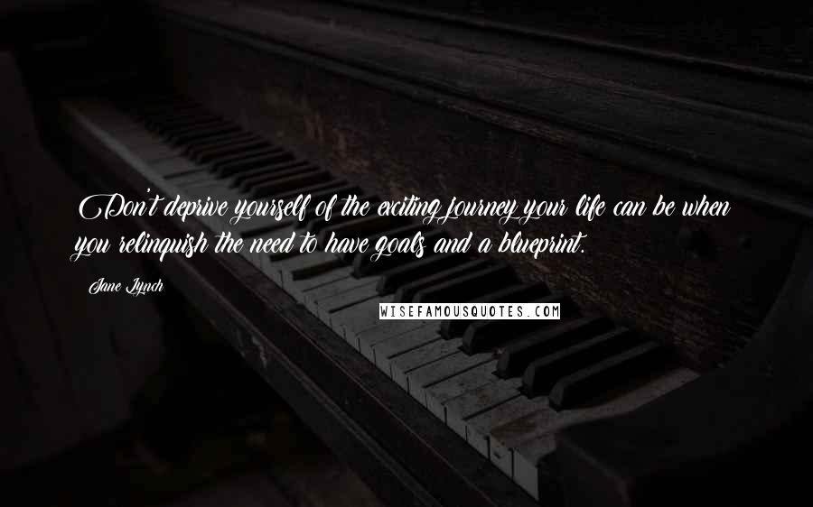 Jane Lynch Quotes: Don't deprive yourself of the exciting journey your life can be when you relinquish the need to have goals and a blueprint.