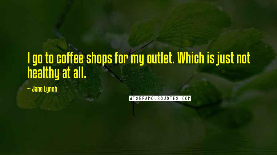 Jane Lynch Quotes: I go to coffee shops for my outlet. Which is just not healthy at all.