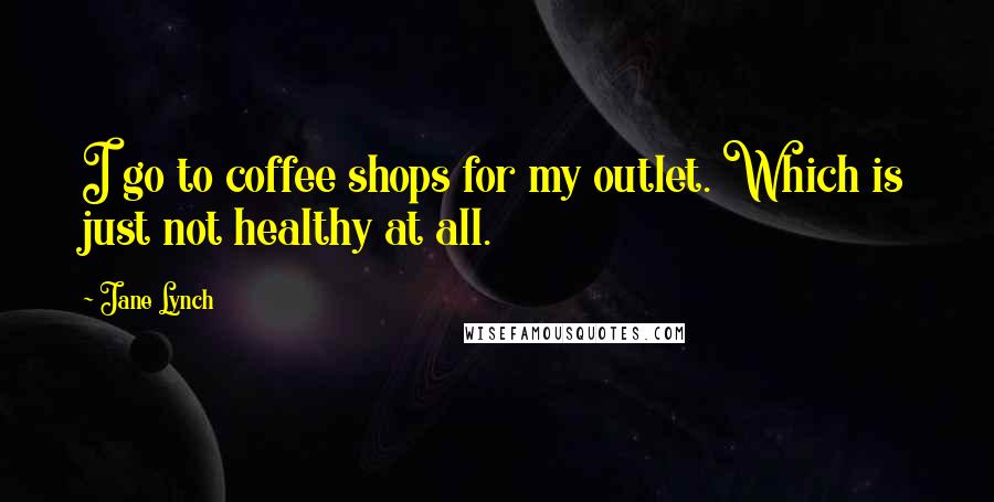 Jane Lynch Quotes: I go to coffee shops for my outlet. Which is just not healthy at all.