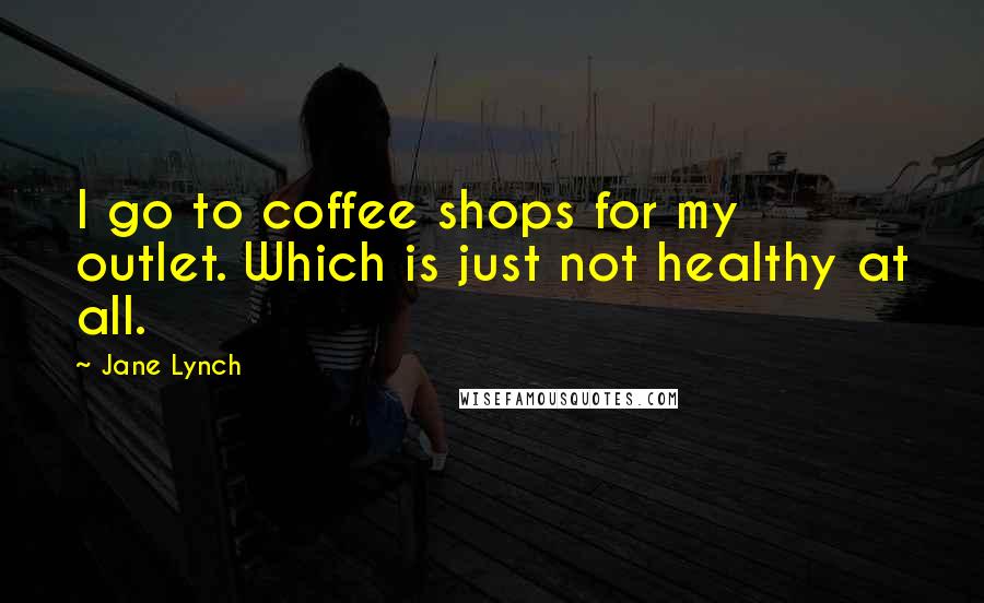 Jane Lynch Quotes: I go to coffee shops for my outlet. Which is just not healthy at all.