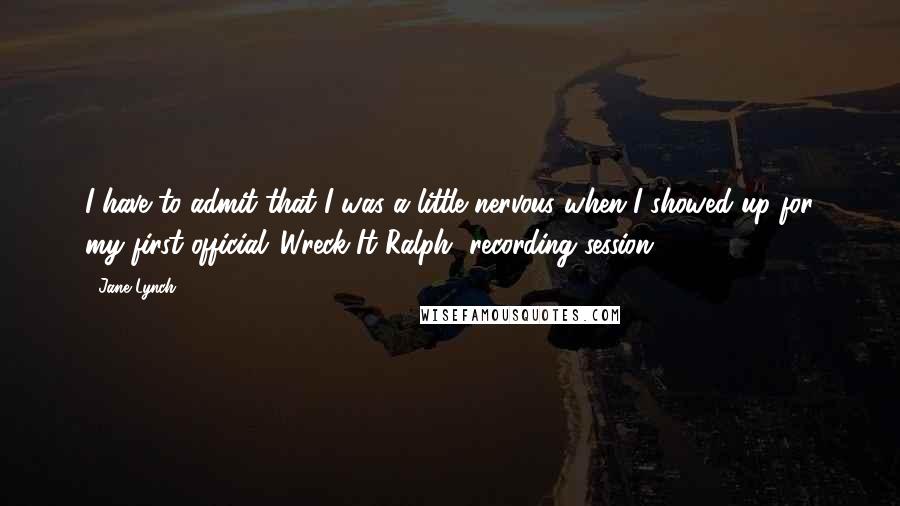 Jane Lynch Quotes: I have to admit that I was a little nervous when I showed up for my first official 'Wreck-It Ralph' recording session.