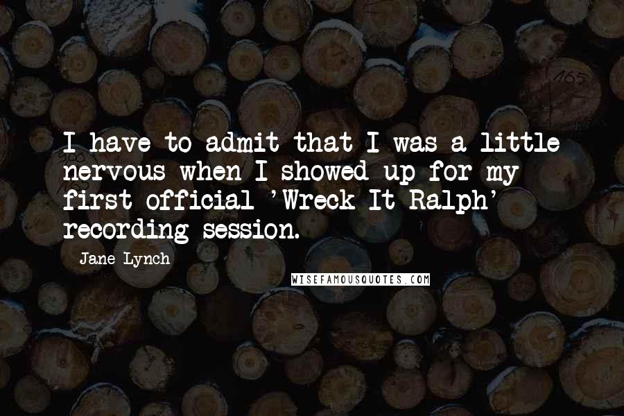 Jane Lynch Quotes: I have to admit that I was a little nervous when I showed up for my first official 'Wreck-It Ralph' recording session.