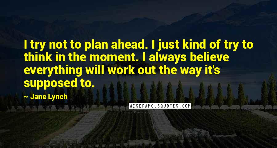 Jane Lynch Quotes: I try not to plan ahead. I just kind of try to think in the moment. I always believe everything will work out the way it's supposed to.