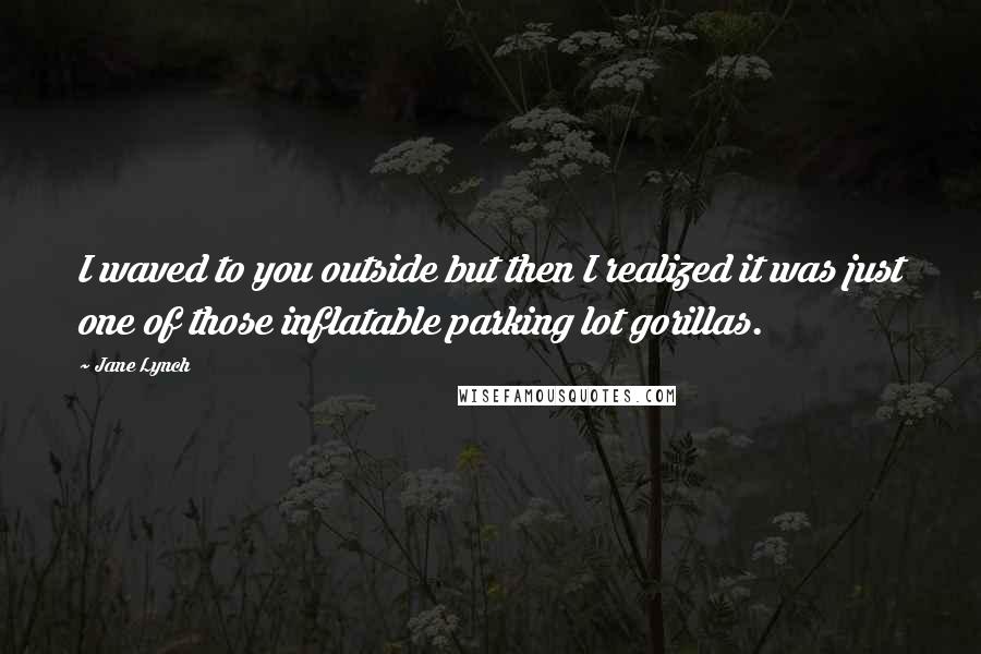 Jane Lynch Quotes: I waved to you outside but then I realized it was just one of those inflatable parking lot gorillas.