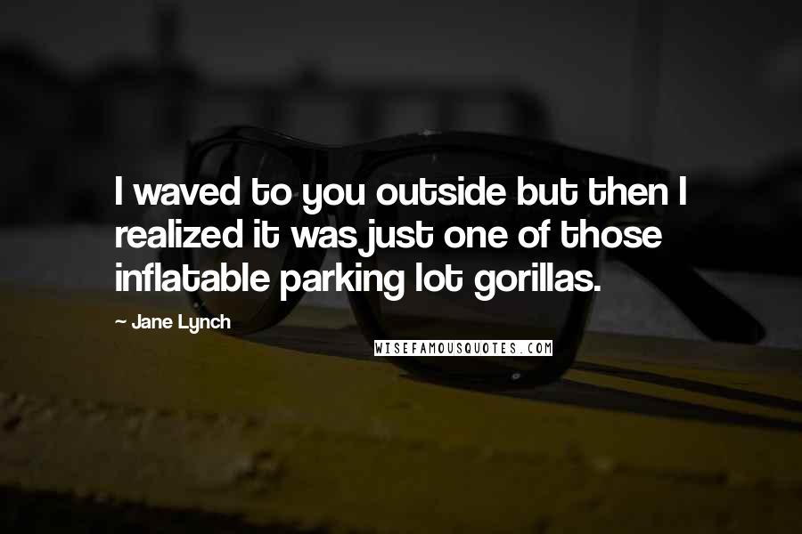 Jane Lynch Quotes: I waved to you outside but then I realized it was just one of those inflatable parking lot gorillas.