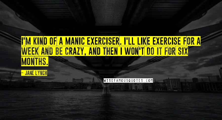 Jane Lynch Quotes: I'm kind of a manic exerciser. I'll like exercise for a week and be crazy, and then I won't do it for six months.