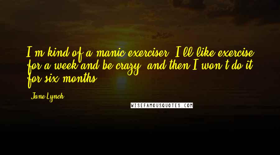 Jane Lynch Quotes: I'm kind of a manic exerciser. I'll like exercise for a week and be crazy, and then I won't do it for six months.