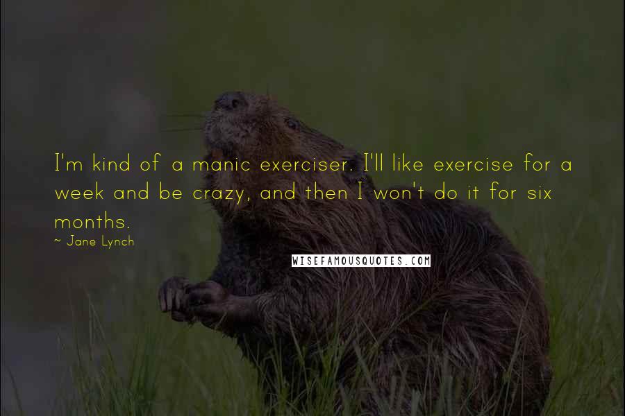Jane Lynch Quotes: I'm kind of a manic exerciser. I'll like exercise for a week and be crazy, and then I won't do it for six months.