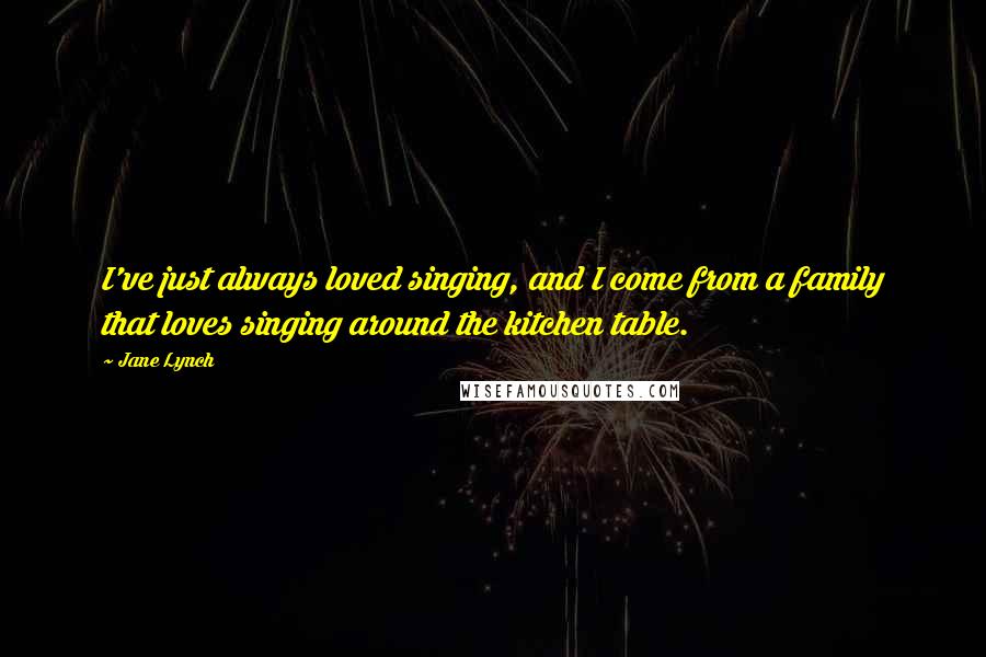 Jane Lynch Quotes: I've just always loved singing, and I come from a family that loves singing around the kitchen table.