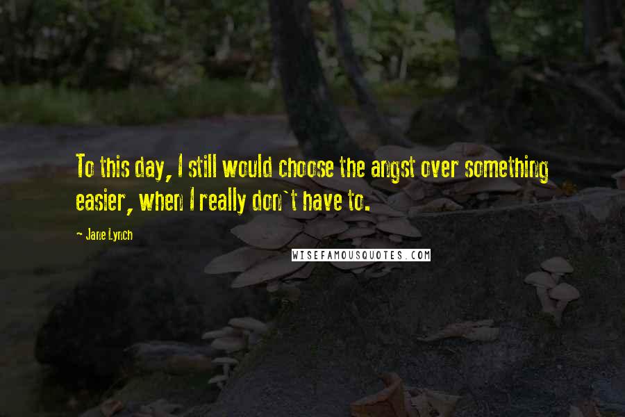 Jane Lynch Quotes: To this day, I still would choose the angst over something easier, when I really don't have to.