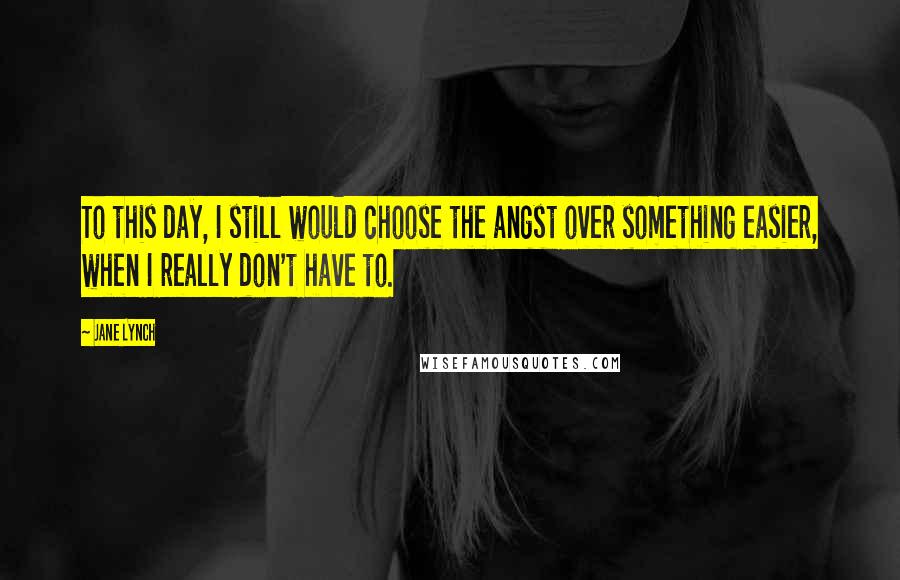 Jane Lynch Quotes: To this day, I still would choose the angst over something easier, when I really don't have to.