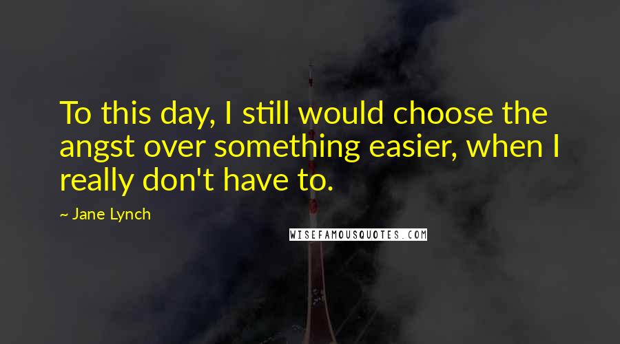 Jane Lynch Quotes: To this day, I still would choose the angst over something easier, when I really don't have to.