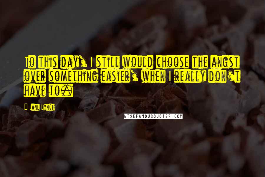 Jane Lynch Quotes: To this day, I still would choose the angst over something easier, when I really don't have to.