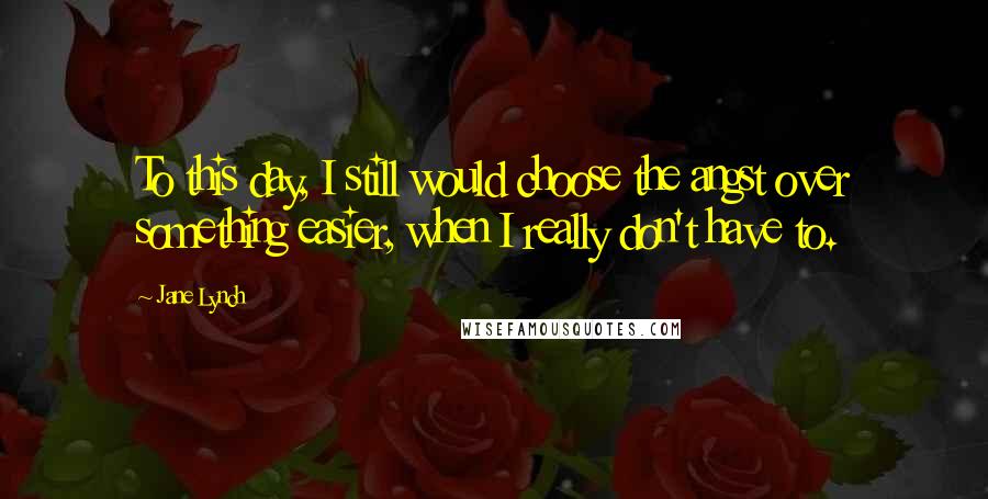 Jane Lynch Quotes: To this day, I still would choose the angst over something easier, when I really don't have to.