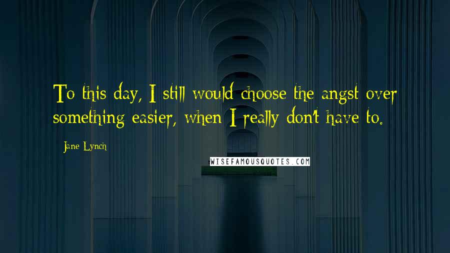 Jane Lynch Quotes: To this day, I still would choose the angst over something easier, when I really don't have to.